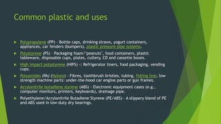 Common plastic and uses
 Polypropylene (PP) – Bottle caps, drinking straws, yogurt containers,
appliances, car fenders (bumpers), plastic pressure pipe systems.
 Polystyrene (PS) – Packaging foam/"peanuts", food containers, plastic
tableware, disposable cups, plates, cutlery, CD and cassette boxes.
 High impact polystyrene (HIPS) -: Refrigerator liners, food packaging, vending
cups.
 Polyamides (PA) (Nylons) – Fibres, toothbrush bristles, tubing, fishing line, low
strength machine parts: under-the-hood car engine parts or gun frames.
 Acrylonitrile butadiene styrene (ABS) – Electronic equipment cases (e.g.,
computer monitors, printers, keyboards), drainage pipe.
 Polyethylene/Acrylonitrile Butadiene Styrene (PE/ABS) – A slippery blend of PE
and ABS used in low-duty dry bearings.
 