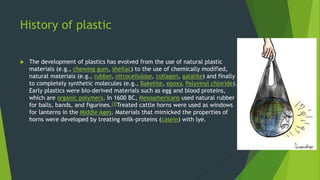 History of plastic
 The development of plastics has evolved from the use of natural plastic
materials (e.g., chewing gum, shellac) to the use of chemically modified,
natural materials (e.g., rubber, nitrocellulose, collagen, galalite) and finally
to completely synthetic molecules (e.g., Bakelite, epoxy, Polyvinyl chloride).
Early plastics were bio-derived materials such as egg and blood proteins,
which are organic polymers. In 1600 BC, Mesoamericans used natural rubber
for balls, bands, and figurines.[3]Treated cattle horns were used as windows
for lanterns in the Middle Ages. Materials that mimicked the properties of
horns were developed by treating milk-proteins (casein) with lye.
 