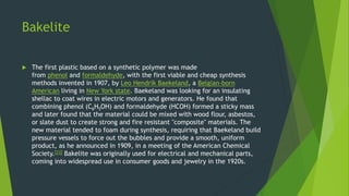 Bakelite
 The first plastic based on a synthetic polymer was made
from phenol and formaldehyde, with the first viable and cheap synthesis
methods invented in 1907, by Leo Hendrik Baekeland, a Belgian-born
American living in New York state. Baekeland was looking for an insulating
shellac to coat wires in electric motors and generators. He found that
combining phenol (C6H5OH) and formaldehyde (HCOH) formed a sticky mass
and later found that the material could be mixed with wood flour, asbestos,
or slate dust to create strong and fire resistant "composite" materials. The
new material tended to foam during synthesis, requiring that Baekeland build
pressure vessels to force out the bubbles and provide a smooth, uniform
product, as he announced in 1909, in a meeting of the American Chemical
Society.[23] Bakelite was originally used for electrical and mechanical parts,
coming into widespread use in consumer goods and jewelry in the 1920s.
 