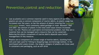 Prevention,control and reduction
 Just as plastics are a common material used in many aspects of our lives,
plastics are also a common component of marine debris. As plastic usage has
increased over the years, so has the amount of plastic entering the municipal
solid waste stream, more commonly called garbage or trash. Between 1960
and 2007, the amount of plastic in the total solid waste stream increased
from 1 to 12%. Plastics are a pervasive environmental problem, but they are a
material that can be managed and a resource that can be conserved.
Reducing the plastic component of marine debris depends upon better
management of this resource.
 Plastics are a component of a broad range of marine debris, anything from
nets and rope used for fishing to shopping bags and beverage bottles. In the
land-based solid waste stream, the largest category of plastics are those used
in containers and packaging, such as soft drink
 