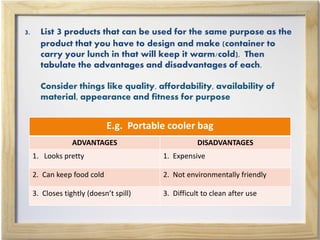 3. List 3 products that can be used for the same purpose as the
product that you have to design and make (container to
carry your lunch in that will keep it warm/cold). Then
tabulate the advantages and disadvantages of each.
Consider things like quality, affordability, availability of
material, appearance and fitness for purpose
E.g. Portable cooler bag
ADVANTAGES DISADVANTAGES
1. Looks pretty 1. Expensive
2. Can keep food cold 2. Not environmentally friendly
3. Closes tightly (doesn’t spill) 3. Difficult to clean after use
 