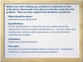 Before you start making your product it is important to first
write down what needs to be done to meet the need/solve the
problem. There are four aspects that should be considered:
- What should be done?
Elaborate on your design brief.
- Specifications
List the specifications to ensure that you can comply with all the
requirements that your product should adhere to. E.g. Size, shape, cost,
maintenance, function, safety, appearance, environmental factors,
materials and reliability
- Limitations
Identify any implied limitations
- Time plan
Any project should be completed within a certain time. Establishing a
timeframe is a good way of measuring your progress.
 