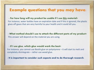 Example questions that you may have:
- For how long will my product be usable if I use this material?
For instance, water bottles have an expiration date and if this is ignored, the plastic
gives off gases that are very harmful to your health and it could kill you.
- What method should I use to attach the different parts of my product?
This answer will depend on the material you are using.
- If I use glue, which glue would work the best?
For instance, you cannot use Bostik glue on polystyrene – it will start to melt and
completely disintegrate – rather use wood glue.
- It is important to consider such aspects and to do thorough research.
 
