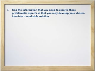 2. Find the information that you need to resolve these
problematic aspects so that you may develop your chosen
idea into a workable solution.
 