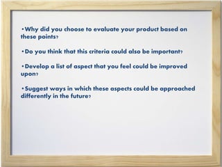 •Why did you choose to evaluate your product based on
these points?
•Do you think that this criteria could also be important?
•Develop a list of aspect that you feel could be improved
upon?
•Suggest ways in which these aspects could be approached
differently in the future?
 