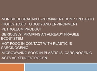 •NON BIODEGRADABLE-PERMANENT DUMP ON EARTH
•HIGHLY TOXIC TO BODY AND ENVIRONMENT
•PETROLEUM PRODUCT
•SERIOUSLY IMPAIRING AN ALREADY FRAGILE
ECOSYSTEM
•HOT FOOD IN CONTACT WITH PLASTIC IS
CARCINOGENIC
•MICROWAVING FOOD IN PLASTIC IS CARCINOGENIC
•ACTS AS XENOESTROGEN
 