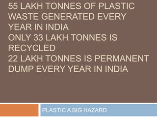 55 LAKH TONNES OF PLASTIC
WASTE GENERATED EVERY
YEAR IN INDIA
ONLY 33 LAKH TONNES IS
RECYCLED
22 LAKH TONNES IS PERMANENT
DUMP EVERY YEAR IN INDIA
PLASTIC A BIG HAZARD
 