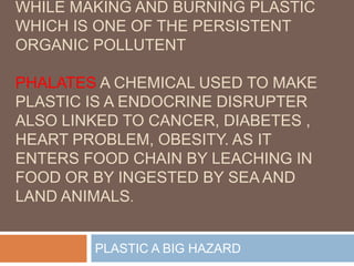 WHILE MAKING AND BURNING PLASTIC
WHICH IS ONE OF THE PERSISTENT
ORGANIC POLLUTENT
PHALATES A CHEMICAL USED TO MAKE
PLASTIC IS A ENDOCRINE DISRUPTER
ALSO LINKED TO CANCER, DIABETES ,
HEART PROBLEM, OBESITY. AS IT
ENTERS FOOD CHAIN BY LEACHING IN
FOOD OR BY INGESTED BY SEA AND
LAND ANIMALS.
PLASTIC A BIG HAZARD
 