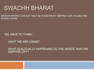 SWACHH BHARAT
WE HAVE TO THINK-
• WHAT WE ARE USING?
• WHAT IS ACTUALLY HAPPENING TO THE WASTE THAT WE
DISPOSE OFF?
SWACHH BHARAT CAN NOT ONLY BE ACHIEVED BY KEEPING OUR HOUSES AND
ROADS CLEAN.
 