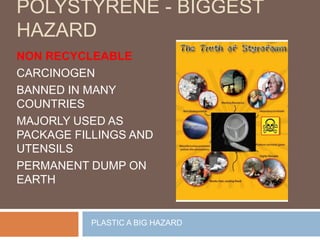 POLYSTYRENE - BIGGEST
HAZARD
NON RECYCLEABLE
CARCINOGEN
BANNED IN MANY
COUNTRIES
MAJORLY USED AS
PACKAGE FILLINGS AND
UTENSILS
PERMANENT DUMP ON
EARTH
PLASTIC A BIG HAZARD
 