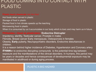 FOOD COMING INTO CONTACT WITH
PLASTIC
Plastic leach chemicals into the food
Hot foods when served in plastic
Storage of food in plastic
Packed food in hot climate speeds up the leaching
Microwaving food in plastic
When it is consumed by us it accumulates in our body which is toxic and may harm us in future.
PLASTIC A BIG HAZARD
Phthalates—Used as plasticizers -Endocrine Distrupter
Impotency, sterility, Testicular cancer, Prostate in males
Fibroids, Breast cancer Early menopause, Osteoporosis in females
Obesity, Early puberty, Neuropsychiatric disorders, Endocrine disturbances in
children.
It is a reason behind higher incidence of Diabetes, Hypertension and Coronary artery
disease.in relation to endocrine disrupting compounds is the potential time lag between
exposure and the manifestations of the clinical disorders. In humans, this period may
be years or decades and hence consequences of developmental exposure may be
manifested in adulthood or during aging process.
 