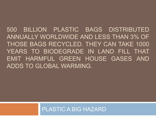 500 BILLION PLASTIC BAGS DISTRIBUTED
ANNUALLY WORLDWIDE AND LESS THAN 3% OF
THOSE BAGS RECYCLED. THEY CAN TAKE 1000
YEARS TO BIODEGRADE IN LAND FILL THAT
EMIT HARMFUL GREEN HOUSE GASES AND
ADDS TO GLOBAL WARMING.
PLASTIC A BIG HAZARD
 