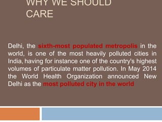 WHY WE SHOULD
CARE
Delhi, the sixth-most populated metropolis in the
world, is one of the most heavily polluted cities in
India, having for instance one of the country's highest
volumes of particulate matter pollution. In May 2014
the World Health Organization announced New
Delhi as the most polluted city in the world
 