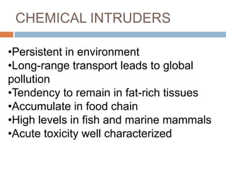 CHEMICAL INTRUDERS
•Persistent in environment
•Long-range transport leads to global
pollution
•Tendency to remain in fat-rich tissues
•Accumulate in food chain
•High levels in fish and marine mammals
•Acute toxicity well characterized
 