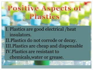 I. Plastics are good electrical /heat
insulators.
II.Plastics do not corrode or decay.
III.Plastics are cheap and dispensable
IV.Plastics are resistant to
chemicals,water or grease.
 