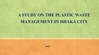 2017
A STUDY ON THE PLASTIC WASTE
MANAGEMENT IN DHAKA CITY
 