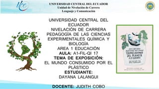 UNIVERSIDAD CENTRAL DEL ECUADOR
Unidad de Nivelación de Carrera
Lenguaje y Comunicación
UNIVERSIDAD CENTRAL DEL
ECUADOR
NIVELACIÓN DE CARRERA
PEDAGOGÍA DE LAS CIENCIAS
EXPERIMENTALES QUÍMICA Y
BIOLOGÍA
AREA 1 EDUCACIÓN
AULA: A1-FIL-QI 17
TEMA DE EXPOSICIÓN:
EL MUNDO CONSUMIDO POR EL
PLÁSTICO
ESTUDIANTE:
DAYANA LALANGUI
DOCENTE: JUDITH COBO
 
