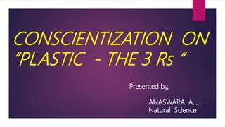 CONSCIENTIZATION ON
“PLASTIC - THE 3 Rs “
Presented by,
ANASWARA. A. J
Natural Science
 