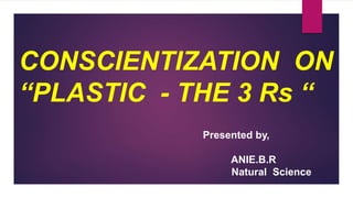 CONSCIENTIZATION ON
“PLASTIC - THE 3 Rs “
Presented by,
ANIE.B.R
Natural Science
 