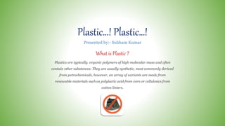 Plastic…! Plastic…!
What is Plastic ?
Plastics are typically. organic polymers of high molecular mass and often
contain other substances. They are usually synthetic, most commonly derived
from petrochemicals, however, an array of variants are made from
renewable materials such as polylactic acid from corn or cellulosics from
cotton linters.
Presented by:- Subham Kumar
 