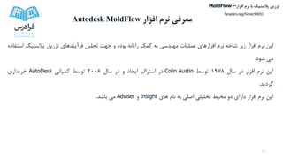 ‫افزار‬ ‫نرم‬ ‫معرفی‬Autodesk MoldFlow
11
‫این‬‫نرم‬‫افزار‬‫زیر‬‫شاخه‬‫نرم‬‫افزارهای‬‫عملیات‬‫مهندسی‬‫به‬‫کمک‬‫رایانه‬‫بوده‬‫و‬‫جهت‬‫تحلیل‬‫فرآیندهای‬‫تزریق‬‫پالست‬‫یک‬‫استفاده‬
‫می‬‫شود‬.
‫این‬‫نرم‬‫افزار‬‫در‬‫سال‬1978‫توسط‬Colin Austin‫در‬‫استرالیا‬‫ایجاد‬‫و‬‫در‬‫سال‬2008‫توسط‬‫کمپانی‬AutoDesk‫خریداری‬
‫گردید‬.
‫این‬‫نرم‬‫افزار‬‫دارای‬‫دو‬‫محیط‬‫تحلیلی‬‫اصلی‬‫به‬‫نام‬‫های‬Insight‫و‬Adviser‫می‬‫باشد‬..
‫تزریق‬‫پالستیک‬‫افزار‬ ‫نرم‬ ‫با‬MoldFlow –
faradars.org/fvmec94051
 