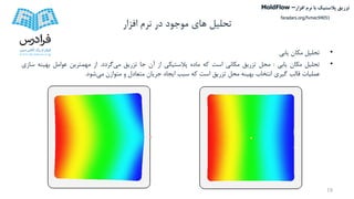 ‫تحلیل‬‫افزار‬ ‫نرم‬ ‫در‬ ‫موجود‬ ‫های‬
•‫تحلیل‬‫مکان‬‫یابی‬
•‫تحلیل‬‫مکان‬‫یابی‬:‫محل‬‫تزریق‬‫مکانی‬‫است‬‫که‬‫ماده‬‫پالستیکی‬‫از‬‫آن‬‫جا‬‫تزریق‬‫می‬‫گردد‬.‫از‬‫مهمترین‬‫عوامل‬‫بهینه‬‫سازی‬
‫عملیات‬‫قالب‬‫گیری‬‫انتخاب‬‫بهینه‬‫محل‬‫تزریق‬‫است‬‫که‬‫سبب‬‫ایجاد‬‫جریان‬‫متعادل‬‫و‬‫متوازن‬‫می‬‫شود‬.
18
‫تزریق‬‫پالستیک‬‫افزار‬ ‫نرم‬ ‫با‬MoldFlow –
faradars.org/fvmec94051
 