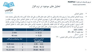 ‫تحلیل‬‫افزار‬ ‫نرم‬ ‫در‬ ‫موجود‬ ‫های‬
•‫تحلیل‬‫انقباض‬
•‫پدیده‬‫انقباض‬‫ابعادی‬‫بعد‬‫از‬‫تزریق‬‫ماده‬‫پالستیکی‬‫به‬‫داخل‬‫حفره‬‫های‬‫قالب‬‫و‬‫طی‬‫فاز‬‫خنک‬‫کاری‬‫ماده‬‫پالستیکی‬‫منجمد‬‫شده‬
‫روی‬‫می‬‫دهد‬.‫پی‬‫برئن‬‫به‬‫اندازه‬‫های‬‫دقیق‬‫قالب‬‫یکی‬‫از‬‫مهمترین‬‫اهدافی‬‫است‬‫که‬‫در‬‫تحلیل‬‫انقباض‬‫دنبال‬‫می‬‫شود‬.‫ع‬‫الوه‬‫بر‬
،‫جنس‬‫مقدار‬‫فشار‬‫فاز‬‫تراکم‬‫و‬‫زمان‬‫تراکم‬‫روی‬‫انقباض‬‫اثر‬‫گذار‬‫است‬‫که‬‫این‬‫اثرات‬‫به‬‫صورت‬‫مستقیم‬‫می‬‫باشند‬.‫مهن‬‫دس‬،‫طراح‬
‫قالب‬‫تزریق‬‫را‬‫طوری‬‫طراحی‬‫می‬‫کند‬‫که‬‫اندازه‬‫قطعه‬‫پالستیکی‬‫از‬‫محدوده‬‫تلرانس‬‫های‬‫مجاز‬‫تجاوز‬‫نکند‬.‫با‬‫تحلیل‬‫ا‬‫نقباض‬
‫تعیین‬‫می‬‫کنیم‬‫که‬‫آیا‬‫اندازه‬‫های‬‫قطعه‬‫در‬‫محدوده‬‫تلرانس‬‫های‬‫مجاز‬‫تغییر‬‫می‬‫کند‬‫یا‬‫نه‬.
•DIN 16901
•‫قطعه‬ ‫ابعاد‬40 x 40 x 3
•‫جنس‬:‫استال‬
•‫عمومی‬ ‫های‬ ‫تلرانس‬ ‫برای‬ ‫تلرانسی‬ ‫کد‬:140
21
‫بعد‬ ‫استاندارد‬ ‫تلرانس‬
3 mm +- 0.12
40 mm +- 0.33
‫ابعاد‬‫برای‬ ‫پیشنهادی‬‫قالب‬ ‫تلرانس‬‫اساس‬ ‫بر‬
MoldFlow
3.09 mm z 2.99 : 3.01
41.21 mm x 39.68 : 40.32
41.21 mm y 39.68 : 40.32
‫تزریق‬‫پالستیک‬‫افزار‬ ‫نرم‬ ‫با‬MoldFlow –
faradars.org/fvmec94051
 