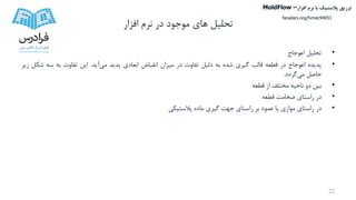 ‫تحلیل‬‫افزار‬ ‫نرم‬ ‫در‬ ‫موجود‬ ‫های‬
•‫تحلیل‬‫اعوجاج‬
•‫پدیده‬‫اعوجاج‬‫در‬‫قطعه‬‫قالب‬‫گیری‬‫شده‬‫به‬‫دلیل‬‫تفاوت‬‫در‬‫میزان‬‫انقباض‬‫ابعادی‬‫پدید‬‫می‬‫آید‬.‫این‬‫تفاوت‬‫به‬‫سه‬‫ش‬‫کل‬‫زیر‬
‫حاصل‬‫می‬‫گردد‬.
•‫بین‬‫دو‬‫ناحیه‬‫مختلف‬‫از‬‫قطعه‬
•‫در‬‫راستای‬‫ضخامت‬‫قطعه‬
•‫در‬‫راستای‬‫موازی‬‫یا‬‫عمود‬‫بر‬‫راستای‬‫جهت‬‫گیری‬‫ماده‬‫پالستیکی‬
22
‫تزریق‬‫پالستیک‬‫افزار‬ ‫نرم‬ ‫با‬MoldFlow –
faradars.org/fvmec94051
 