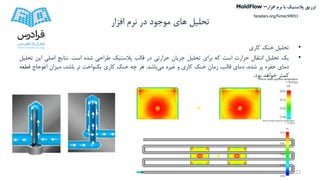 ‫تحلیل‬‫افزار‬ ‫نرم‬ ‫در‬ ‫موجود‬ ‫های‬
•‫تحلیل‬‫خنک‬‫کاری‬
•‫یک‬‫تحلیل‬‫انتقال‬‫حرارت‬‫است‬‫که‬‫برای‬‫تحلیل‬‫جریان‬‫حرارتی‬‫در‬‫قالب‬‫پالستیک‬‫طراحی‬‫شده‬‫است‬.‫نتایج‬‫اصلی‬‫ا‬‫ین‬‫تحلیل‬
‫دمای‬‫حفره‬‫پر‬،‫شده‬‫دمای‬،‫قالب‬‫زمان‬‫خنک‬‫کاری‬‫و‬‫غیره‬‫می‬‫باشد‬.‫هر‬‫چه‬‫خنک‬‫کاری‬‫یکنواخت‬‫تر‬،‫باشد‬‫میزان‬‫اعوجاج‬‫قط‬‫عه‬
‫کمتر‬‫خواهد‬‫بود‬.
23
‫تزریق‬‫پالستیک‬‫افزار‬ ‫نرم‬ ‫با‬MoldFlow –
faradars.org/fvmec94051
 