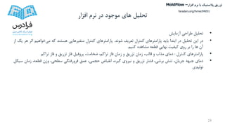 ‫تحلیل‬‫افزار‬ ‫نرم‬ ‫در‬ ‫موجود‬ ‫های‬
•‫تحلیل‬‫طراحی‬‫آزمایش‬
•‫در‬‫این‬‫تحلیل‬‫در‬‫ابتدا‬‫باید‬‫پارامترهای‬‫کنترل‬‫تعریف‬‫شوند‬.‫پارامترهای‬‫کنترل‬‫متغیرهایی‬‫هستند‬‫که‬‫می‬‫خواهیم‬‫اثر‬‫هر‬‫یک‬‫از‬
‫آن‬‫ها‬‫را‬‫بر‬‫روی‬‫کیفیت‬‫نهایی‬‫قطعه‬‫مشاهده‬‫کنیم‬.
•‫پارامترهای‬‫کنترل‬:‫دمای‬‫مذاب‬‫و‬،‫قالب‬‫زمان‬‫تزریق‬‫و‬‫زمان‬‫فاز‬،‫تراکم‬،‫ضخامت‬‫پروفیل‬‫فاز‬‫تزریق‬‫و‬‫فاز‬‫تراکم‬
•‫دمای‬‫جبهه‬،‫جریان‬‫تنش‬،‫برشی‬‫فشار‬‫تزریق‬‫و‬‫نیروی‬،‫گیره‬‫انقباض‬،‫حجمی‬‫عمق‬‫فرورفتگی‬،‫سطحی‬‫وزن‬،‫قطعه‬‫زمان‬‫سیکل‬
‫تولیدی‬
24
‫تزریق‬‫پالستیک‬‫افزار‬ ‫نرم‬ ‫با‬MoldFlow –
faradars.org/fvmec94051
 