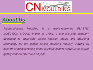 About Us
Plastic-injection Moulding is a world-renowned PLASTIC
INJECTION MOULD maker in China, a one-of-a-kind company
dedicated to advancing plastic injection mould and moulding
technology for the global plastic moulding industry. Having all
aspects of manufacturing under our total control allows us to deliver
quality consistently round all year.
 