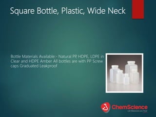 Square Bottle, Plastic, Wide Neck
Bottle Materials Available:- Natural PP
, HDPE, LDPE in
Clear and HDPE Amber All bottles are with PP Screw
caps Graduated Leakproof
 