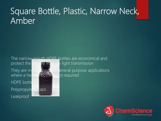 Square Bottle, Plastic, Narrow Neck,
Amber
The narrow-mouth HDPE bottles are economical and
protect the sample from Uv light transmission
They are mostly used for general purpose applications
where a heavier bottle is not required
HDPE bottles
Polypropylene caps
Leakproof
 