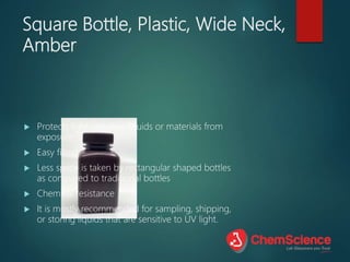 Square Bottle, Plastic, Wide Neck,
Amber
 Protects light-sensitive liquids or materials from
exposure
 Easy filling
 Less space is taken by rectangular shaped bottles
as compared to traditional bottles
 Chemical resistance
 It is mostly recommended for sampling, shipping,
or storing liquids that are sensitive to UV light.
 