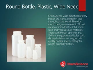 Round Bottle, Plastic, Wide Neck
ChemScience wide mouth laboratory
bottles are iconic, utilized in labs
throughout the world. The wide
mouth designs are easier to fill and
are recommended for solid, semi-
solid and viscous liquid materials.
Those with mouth openings but
100mm are guaranteed leakproof*.
choose between our rugged lab
quality bottles, lower cost lighter
weight economy bottles.
 
