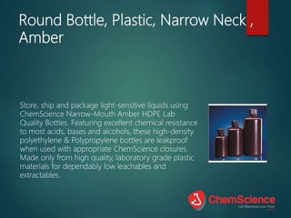 Round Bottle, Plastic, Narrow Neck ,
Amber
Store, ship and package light-sensitive liquids using
ChemScience Narrow-Mouth Amber HDPE Lab
Quality Bottles. Featuring excellent chemical resistance
to most acids, bases and alcohols, these high-density
polyethylene & Polypropylene bottles are leakproof
when used with appropriate ChemScience closures.
Made only from high quality, laboratory grade plastic
materials for dependably low leachables and
extractables.
 