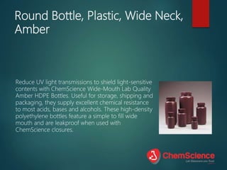Round Bottle, Plastic, Wide Neck,
Amber
Reduce UV light transmissions to shield light-sensitive
contents with ChemScience Wide-Mouth Lab Quality
Amber HDPE Bottles. Useful for storage, shipping and
packaging, they supply excellent chemical resistance
to most acids, bases and alcohols. These high-density
polyethylene bottles feature a simple to fill wide
mouth and are leakproof when used with
ChemScience closures.
 