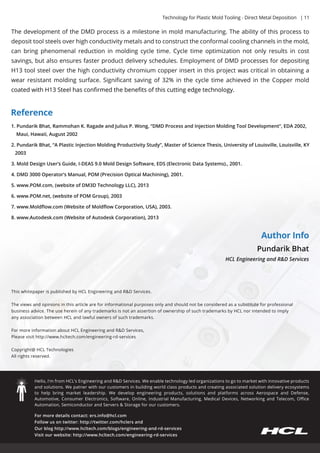Technology for Plastic Mold Tooling - Direct Metal Deposition | 11 
The development of the DMD process is a milestone in mold manufacturing. The ability of this process to 
deposit tool steels over high conductivity metals and to construct the conformal cooling channels in the mold, 
can bring phenomenal reduction in molding cycle time. Cycle time optimization not only results in cost 
savings, but also ensures faster product delivery schedules. Employment of DMD processes for depositing 
H13 tool steel over the high conductivity chromium copper insert in this project was critical in obtaining a 
wear resistant molding surface. Significant saving of 32% in the cycle time achieved in the Copper mold 
ccooaatteedd wwiitthh HH1133 SStteeeell hhaass ccoonnfifirrmmeedd tthhee bbeenneefifittss ooff tthhiiss ccuuttttiinngg eeddggee tteecchhnnoollooggyy.. 
Reference 
1. Pundarik Bhat, Rammohan K. Ragade and Julius P. Wong, “DMD Process and Injection Molding Tool Development”, EDA 2002, 
Maui, Hawaii, August 2002 
2. Pundarik Bhat, “A Plastic Injection Molding Productivity Study”, Master of Science Thesis, University of Louisville, Louisville, KY 
2003 
3. Mold Design User’s Guide, I-DEAS 9.0 Mold Design Software, EDS (Electronic Data Systems)., 2001. 
4. DMD 3000 Operator’s Manual, POM (Precision Optical Machining), 2001. 
55.. wwwwww..PPOOMM..ccoomm,, ((wweebbssiittee ooff DDMM33DD TTeecchhnnoollooggyy LLLLCC)),, 22001133 
6. www.POM.net, (website of POM Group), 2003 
7. www.Moldflow.com (Website of Moldflow Corporation, USA), 2003. 
8. www.Autodesk.com (Website of Autodesk Corporation), 2013 
This whitepaper is published by HCL Engineering and R&D Services. 
The views and opinions in this article are for informational purposes only and should not be considered as a substitute for professional 
business advice. The use herein of any trademarks is not an assertion of ownership of such trademarks by HCL nor intended to imply 
any association between HCL and lawful owners of such trademarks. 
For more information about HCL Engineering and R&D Services, 
Please visit http://www.hcltech.com/engineering-rd-services 
Copyright@ HHCCLL TTeecchhnnoollooggiieess 
All rights reserved. 
Hello, I’m from HCL’s Engineering and R&D Services. We enable technology led organizations to go to market with innovative products 
and solutions. We patner with our customers in building world class products and creating associated solution delivery ecosystems 
to help bring market leadership. We develop engineering products, solutions and platforms across Aerospace and Defense, 
Automotive, Consumer Electronics, Software, Online, Industrial Manufacturing, Medical Devices, Networking and Telecom, Office 
Automation, Semiconductor and Servers & Storage for our customers. 
For more details contact: ers.info@hcl.com 
Follow us on twitter: http://twitter.com/hclers and 
Our blog http://www.hcltech.com/blogs/engineering-and-rd-services 
Visit our website: http://www.hcltech.com/engineering-rd-services 
Author Info 
Pundarik Bhat 
HCL Engineering and R&D Services 
