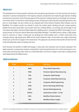 Abstract 
Technology for Plastic Mold Tooling - Direct Metal Deposition | 3 
The development of various plastic materials and manufacturing processes in the last century has stirred a 
revolution in product development. The majority of plastic components are made through injection molding 
and extrusion processes. One of the key aspects of the injection molding industry is the design and manufac-ture 
of the molds. Conventional mold making consists of extensive machining and assembly operations. But, 
prior to mold design, the part model can be analyzed with Finite Element Analysis (FEA) software such as 
Moldflow. The analysis results are utilized to check the molten plastic feeding and part cooling systems, 
pprreeddiicctt the process parameters and trouble shoot for molding defects. An exciting new technology in tool 
manufacturing today is the Direct Metal Deposition (DMD) process, marketed by DM3D Technology LLC, pre-viously 
known as Precision Optical Manufacturing (POM), Michigan. The DMD process utilizes a high power 
laser to construct or repair a metal part, by spraying the metal powder over a molten metal pool, thus 
creating a dense, high quality part. DMD can be used to deposit a layer of tool steel over a high conductivity 
metal such as Chromium Copper in the mold insert. This approach can enhance the transfer of heat from the 
mold and effectively reduce molding cycle time. 
Until recently, the benefits of DMD technology in mold cycle time reduction had not been evaluated. This 
paper presents a comparative analysis conducted for cycle time performance of a mold consisting of a con-ventionally 
machined tool steel insert to a mold fitted with a Chromium Copper insert with a coating of tool 
steel deposited by the DMD process. 
Abbreviations 
Sl.No 
1 
2 
3 
4 
5 
6 
7 
8 
9 
10 
Acronyms Full Form 
DMD 
POM 
CAD 
CAM 
CAE 
EDM 
DDMMEE 
HASCO 
MPA 
MPI 
Direct Metal Deposition 
Precision Optical Manufacturing 
Computer Aided Design 
Computer Aided Manufacturing 
Computer Aided Engineering 
Electro Discharge Machining 
DDeettrrooiitt MMoolldd EEnnggiinneeeerriinngg 
Hasenclever GmbH + Co KG 
Moldflow Plastic Advisor 
Moldflow Plastic Insight 
© 2014, HCL Technologies. Reproduction Prohibited. This document is protected under Copyright by the Author, all rights reserved. 
 