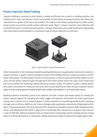 Plastic Injection Mold Tooling 
Technology for Plastic Mold Tooling - Direct Metal Deposition | 4 
Injection molding is a process in which plastic is melted and forced into a mold in a molding machine, and 
cooled to form a part. An injection mold is an assembly of steel plates consisting of mainly two halves with 
impressions or cavities of the part to be molded. The mold has two halves representing the inside surface 
known as the core and the outside surface called the cavity. Figure 1 shows a mold for a five sided thin wall 
‘Container Box’ part in a closed and open position. The part impressions are usually machined on high quality 
tools steel inserts and assembled in a mold base made of carbon steel such as mild steel. 
Figure 1: Injection Mold in closed and open position 
Other components in the mold base include the guiding elements such as guide pillars and bushes, fasteners, 
support columns, a register ring for locating the mold in the molding machine, coolant connectors, and the 
plastic feed system. The feed system consists of a sprue bush, a series of machined channels called ‘runners’ 
and a narrow section called the ‘gate’ through which the molten plastic enters the cavity. Some molds have 
hot runner systems for improving material efficiency and part quality. The ejection system includes ejector 
pins, pillars and bushes for movement and return pins to push back the pins after the part is ejected. Various 
types of mold cooling systems include drilled holes, baffles and bubblers in core aanndd ccaavviittyy iinnsseerrttss.. 
Molding machines essentially consist of an injection unit with a barrel and heater bands for melting the 
plastic material, platens for clamping the molds, toggle and hydraulic mechanisms for mold opening and 
closing, and a control unit as shown in Figure 2. These machines are classified generally by their clamping 
tonnage such as 30 tons, 2000 tons, etc. Some of the generally used plastic materials are Polypropylene (PP), 
Nylon, Polycarbonate (PC), Poly Vinyl Chloride (PVC), Acrylonitrile Butadiene Styrene (ABS), Polystyrene (PS), 
Acrylic, and Polyethylene (PE), either in plain form or mixed with filler materials such as glass or talc, mixed in 
aa ratio of 10%-30%. Material properties that are important for mold design and the molding process include 
types of material (amorphous or crystalline), melting temperature (high or low) and shrinkage (high or low). 
© 2014, HCL Technologies. Reproduction Prohibited. This document is protected under Copyright by the Author, all rights reserved. 
 
