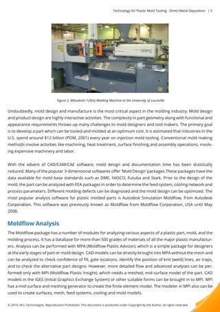 Technology for Plastic Mold Tooling - Direct Metal Deposition | 5 
Figure 2. Mitsubishi 120mj Molding Machine at the University of Louisville 
Undoubtedly, mold design and manufacture is the most critical aspect in the molding industry. Mold design 
and product design are highly interactive activities. The complexity in part geometry along with functional and 
appearance requirements throws up many challenges to mold designers and tool makers. The primary goal 
is to develop a part which can be tooled and molded at an optimum cost. It is estimated that industries in the 
U.S. spend around $12 billion (POM, 2001) every year on injection mold tooling. Conventional mold making 
methods involve activities like machining, heat treatment, surface finishing and assembly operations, involv-ing 
expensive machinery and labor. 
WWiitthh the advent of CAD/CAM/CAE software, mold design and documentation time has been drastically 
reduced. Many of the popular 3-dimensional softwares offer ‘Mold Design’ packages.These packages have the 
data available for mold base standards such as DME, HASCO, Futuba and Stark. Prior to the design of the 
mold, the part can be analyzed with FEA packages in order to determine the feed system, cooling network and 
process parameters. Different molding defects can be diagnosed and the mold design can be optimized. The 
most popular analysis software for plastic molded parts is Autodesk Simulation Moldflow, from Autodesk 
CCoorrppoorraattiioonn.. This software was previously known as Moldflow from Moldflow Corporation, USA until May 
2008. 
Moldflow Analysis 
The Moldflow package has a number of modules for analyzing various aspects of a plastic part, mold, and the 
molding process. It has a database for more than 500 grades of materials of all the major plastic manufactur-ers. 
Analysis can be performed with MPA (Moldflow Plastic Advisor), which is a simple package for designers 
at the early stages of part or mold design. CAD models can be directly brought into MPA without the mesh and 
can be analyzed to check confidence of fill, gate locations, identify the position of knit (weld) lines, air traps, 
and to check the alternative part designs. However, more detailed flow and advanced analyses can be per-ffoorrmmeedd 
only with MPI (Moldflow Plastic Insight), which needs a meshed, mid-surface model of the part. CAD 
models in the IGES (Initial Graphics Exchange System) or other suitable forms can be brought in to MPI. MPI 
has a mid-surface and meshing generator to create the finite element model. The modeler in MPI also can be 
used to create surfaces, mesh, feed systems, cooling and mold models. 
© 2014, HCL Technologies. Reproduction Prohibited. This document is protected under Copyright by the Author, all rights reserved. 
 