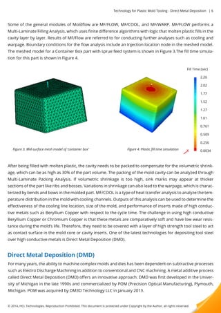 Technology for Plastic Mold Tooling - Direct Metal Deposition | 6 
Some of the general modules of Moldflow are MF/FLOW, MF/COOL, and MF/WARP. MF/FLOW performs a 
Multi-Laminate Filling Analysis, which uses finite difference algorithms with logic that molten plastic fills in the 
cavity layer by layer. Results of MF/Flow are referred to for conducting further analyses such as cooling and 
warpage. Boundary conditions for the flow analysis include an Injection location node in the meshed model. 
The meshed model for a Container Box part with sprue feed system is shown in Figure 3.The fill time simula-tion 
for this part is shown in Figure 4. 
Figure 3. Mid-surface mesh model of ‘container box’ Figure 4. Plastic fill time simulation 
Fill Time (sec) 
After being filled with molten plastic, the cavity needs to be packed to compensate for the volumetric shrink-age, 
which can be as high as 30% of the part volume. The packing of the mold cavity can be analyzed through 
Multi-Laminate Packing Analysis. If volumetric shrinkage is too high, sink marks may appear at thicker 
sections of the part like ribs and bosses. Variations in shrinkage can also lead to the warpage, which is charac-terized 
by bends and bows in the molded part. MF/COOL is a type of heat transfer analysis to analyze the tem-perature 
distribution in the mold with cooling channels. Outputs of this analysis can be used to determine the 
effectiveness of the cooling line location, size of the mold, and performance of inserts made of high conduc-tive 
metals such as Beryllium Copper with respect to the cycle time. The challenge in using high conductive 
Beryllium Copper or Chromium Copper is that these metals are comparatively soft and have low wear resis-tance 
during the mold’s life. Therefore, they need to be covered with a layer of high strength tool steel to act 
as contact surface in the mold core or cavity inserts. One of the latest technologies for depositing tool steel 
over high conductive metals is Direct Metal Deposition (DMD). 
Direct Metal Deposition (DMD) 
For many years, the ability to machine complex molds and dies has been dependent on subtractive processes 
such as Electro Discharge Machining in addition to conventional and CNC machining. A metal additive process 
called Direct Metal Deposition (DMD) offers an innovative approach. DMD was first developed in the Univer-sity 
of Michigan in the late 1990s and commercialized by POM (Precision Optical Manufacturing), Plymouth, 
Michigan. POM was acquired by DM3D Technology LLC in January 2013. 
© 2014, HCL Technologies. Reproduction Prohibited. This document is protected under Copyright by the Author, all rights reserved. 
2.26 
2.02 
1.77 
1.52 
1.27 
1.01 
00..776611 
0.509 
0.256 
0.0034 
 