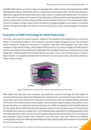 Technology for Plastic Mold Tooling - Direct Metal Deposition | 8 
The DMD 3000 machine, as shown in Figure 6 is equipped with a 3000 volt Carbon Dioxide (CO2) laser (DMD 
3000 Operator’s Manual, POM, 2001), which is a heavy-duty industrial grade laser. The CO2 laser provides a 
high power output with low surface penetration, which results in a shallow heat affected zone. The machine 
has CNC control for process and movement of the CNC gantry. POM’s patented closed loop optical feedback 
system is comprised of cameras, lenses and filters that are attached to the Z axis. The metal powder feeder 
consists of a powder storage canister and the mechanism to dispense powder to the nozzle in a controlled 
mmaannnneerr.. Inert gases like Argon and Helium are used as cover gas, carrier gas, and shaping gas in the powder 
feeder. 
Evaluation of DMD Technology for Mold Productivity 
The author, with a team of research engineers, worked on the evaluation of the DMD process as a part of his 
Master of Science thesis project at the University of Louisville’s Rapid Prototyping Center. The evaluation 
project involved the design and manufacture of injection molds with interchangeable core inserts. With 
emphasis on high volume molding, a box shaped container of 4x 4 x 2.75 inches in height and 0.040 inches in 
thickness was selected to be molded with Polypropylene (PP). Moldflow analysis was conducted prior to mold 
design with a meshed model of the Container Box part as shown in Fig. 3 and the filling pattern as shown in 
FFiigg 4 in Section 3. A complete meshed model of mold with core and cavity inserts, and cooling channels is 
shown in Figure 7 below. 
Figure 7. Meshed model of ‘Container Box’ mold with cooling channels for core and cavity 
Mold design and mold open–close simulation was performed using the Solid Edge 3D CAD modeler. A 
standard mold base was utilized and mold plates were machined to fit core and cavity inserts. Both core and 
cavity inserts were machined out of H13 tool steel. An identical core insert was made by DMD by depositing 
0.100 inches of H13 steel on the Chromium Copper insert as shown in Figure 8. Being a slow process in com-parison 
with other non-traditional machining methods such as EDM, the deposition of H13 by DMD took two 
to three weeks. With the preferred method of deposition vertical to the work-piece surface, the insert had to 
bbee indexed in the rotary axis multiple times. Some difficulties were experienced in finishing operations of the 
insert after deposition, which was carried out through grinding and extensive polishing. Prior to finishing and 
heat treatment, cooling channels were machined in core and cavity inserts with reference to Moldflow 
Cooling analysis results. For obtaining mold temperature data, thermocouples were inserted in the mold both 
on core and cavity inserts. 
© 2014, HCL Technologies. Reproduction Prohibited. This document is protected under Copyright by the Author, all rights reserved. 
 