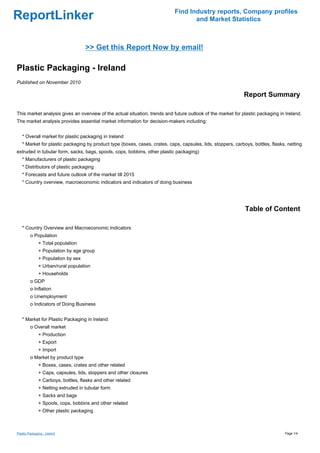 Find Industry reports, Company profiles
ReportLinker                                                                       and Market Statistics



                                     >> Get this Report Now by email!

Plastic Packaging - Ireland
Published on November 2010

                                                                                                              Report Summary

This market analysis gives an overview of the actual situation, trends and future outlook of the market for plastic packaging in Ireland.
The market analysis provides essential market information for decision-makers including:


   * Overall market for plastic packaging in Ireland
   * Market for plastic packaging by product type (boxes, cases, crates, caps, capsules, lids, stoppers, carboys, bottles, flasks, netting
extruded in tubular form, sacks, bags, spools, cops, bobbins, other plastic packaging)
   * Manufacturers of plastic packaging
   * Distributors of plastic packaging
   * Forecasts and future outlook of the market till 2015
   * Country overview, macroeconomic indicators and indicators of doing business




                                                                                                              Table of Content

   * Country Overview and Macroeconomic Indicators
         o Population
               + Total population
               + Population by age group
               + Population by sex
               + Urban/rural population
               + Households
         o GDP
         o Inflation
         o Unemployment
         o Indicators of Doing Business


   * Market for Plastic Packaging in Ireland
         o Overall market
               + Production
               + Export
               + Import
         o Market by product type
               + Boxes, cases, crates and other related
               + Caps, capsules, lids, stoppers and other closures
               + Carboys, bottles, flasks and other related
               + Netting extruded in tubular form
               + Sacks and bags
               + Spools, cops, bobbins and other related
               + Other plastic packaging



Plastic Packaging - Ireland                                                                                                      Page 1/4
 