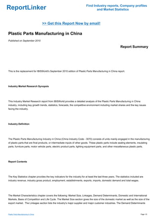 Find Industry reports, Company profiles
ReportLinker                                                                        and Market Statistics



                                       >> Get this Report Now by email!

Plastic Parts Manufacturing in China
Published on September 2010

                                                                                                               Report Summary




This is the replacement for IBISWorld's September 2010 edition of Plastic Parts Manufacturing in China report.




Industry Market Research Synopsis




This Industry Market Research report from IBISWorld provides a detailed analysis of the Plastic Parts Manufacturing in China
industry, including key growth trends, statistics, forecasts, the competitive environment including market shares and the key issues
facing the industry.




Industry Definition




The Plastic Parts Manufacturing Industry in China (China Industry Code - 3070) consists of units mainly engaged in the manufacturing
of plastic parts that are final products, or intermediate inputs of other goods. These plastic parts include sealing elements, insulating
parts, furniture parts, motor vehicle parts, electric product parts, lighting equipment parts, and other miscellaneous plastic parts.




Report Contents




The Key Statistics chapter provides the key indicators for the industry for at least the last three years. The statistics included are
industry revenue, industry gross product, employment, establishments, exports, imports, domestic demand and total wages.




The Market Characteristics chapter covers the following: Market Size, Linkages, Demand Determinants, Domestic and International
Markets, Basis of Competition and Life Cycle. The Market Size section gives the size of the domestic market as well as the size of the
export market. The Linkages section lists the industry's major supplier and major customer industries. The Demand Determinants



Plastic Parts Manufacturing in China                                                                                               Page 1/5
 