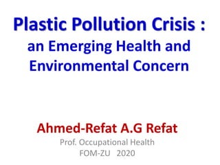Plastic Pollution Crisis :
an Emerging Health and
Environmental Concern
Ahmed-Refat A.G Refat
Prof. Occupational Health
FOM-ZU 2020
 