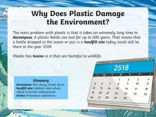 Why Does Plastic Damage
the Environment?
The main problem with plastic is that it takes an extremely long time to
decompose. A plastic bottle can last for up to 500 years. That means that
a bottle dropped in the ocean or put in a landfill site today could still be
there in the year 2518!
Plastic has toxins in it that are harmful to wildlife.
Glossary
decompose: Rot, decay, break down.
landfill site: Rubbish sites where
refuse is buried underground.
toxins: Poisonous substances.
 