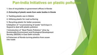 Pan-India Initiatives on plastic pollution
1. Use of recyclables in government offices in Kerala
2. Extracting of plastic waste from water bodies in Kerala
3. Tackling plastic use in Sikkim
4. Utilising plastic for road surfacing
5. Recycling plastic for better purposes
6.Adoption of ‘‘co-processing of waste” technique in
Gujarat to deal with plastic pollution
7.Introduction of “Beat Plastic Pollution” drive by
Sustainable Environment and Ecological Development
Society (SEEDS) in East Delhi schools
8.Fishermen of Kerala turning plastics from ocean
into roads
 