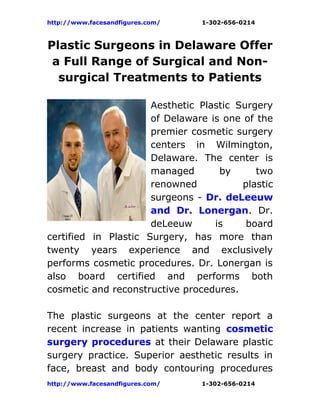 http://www.facesandfigures.com/   1-302-656-0214



Plastic Surgeons in Delaware Offer
 a Full Range of Surgical and Non-
  surgical Treatments to Patients

                      Aesthetic Plastic Surgery
                      of Delaware is one of the
                      premier cosmetic surgery
                      centers in Wilmington,
                      Delaware. The center is
                      managed       by      two
                      renowned           plastic
                      surgeons - Dr. deLeeuw
                      and Dr. Lonergan. Dr.
                      deLeeuw      is     board
certified in Plastic Surgery, has more than
twenty years experience and exclusively
performs cosmetic procedures. Dr. Lonergan is
also board certified and performs both
cosmetic and reconstructive procedures.

The plastic surgeons at the center report a
recent increase in patients wanting cosmetic
surgery procedures at their Delaware plastic
surgery practice. Superior aesthetic results in
face, breast and body contouring procedures
http://www.facesandfigures.com/   1-302-656-0214
 