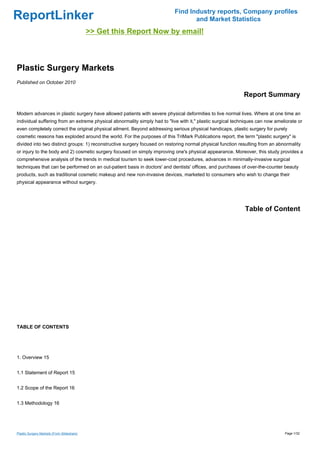 Find Industry reports, Company profiles
ReportLinker                                                                      and Market Statistics
                                            >> Get this Report Now by email!



Plastic Surgery Markets
Published on October 2010

                                                                                                            Report Summary

Modern advances in plastic surgery have allowed patients with severe physical deformities to live normal lives. Where at one time an
individual suffering from an extreme physical abnormality simply had to "live with it," plastic surgical techniques can now ameliorate or
even completely correct the original physical ailment. Beyond addressing serious physical handicaps, plastic surgery for purely
cosmetic reasons has exploded around the world. For the purposes of this TriMark Publications report, the term "plastic surgery" is
divided into two distinct groups: 1) reconstructive surgery focused on restoring normal physical function resulting from an abnormality
or injury to the body and 2) cosmetic surgery focused on simply improving one's physical appearance. Moreover, this study provides a
comprehensive analysis of the trends in medical tourism to seek lower-cost procedures, advances in minimally-invasive surgical
techniques that can be performed on an out-patient basis in doctors' and dentists' offices, and purchases of over-the-counter beauty
products, such as traditional cosmetic makeup and new non-invasive devices, marketed to consumers who wish to change their
physical appearance without surgery.




                                                                                                             Table of Content




TABLE OF CONTENTS




1. Overview 15


1.1 Statement of Report 15


1.2 Scope of the Report 16


1.3 Methodology 16




Plastic Surgery Markets (From Slideshare)                                                                                       Page 1/32
 